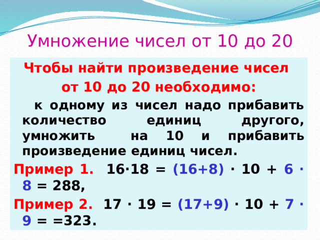 Умножение чисел от 10 до 20 Чтобы найти произведение чисел от 10 до 20 необходимо:  к одному из чисел надо прибавить количество единиц другого, умножить на 10 и прибавить произведение единиц чисел. Пример 1.  16∙18 = (16+8) ∙ 10 + 6 ∙ 8 = 288, Пример 2. 17 ∙ 19 = (17+9) ∙ 10 + 7 ∙ 9 = =323. 