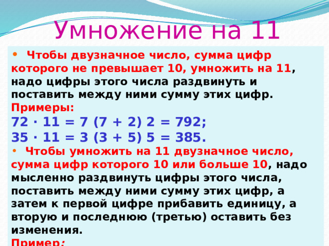 Умножение на 11  Чтобы двузначное число, сумма цифр которого не превышает 10, умножить на 11 , надо цифры этого числа раздвинуть и поставить между ними сумму этих цифр. Примеры: 72 ∙ 11 = 7 (7 + 2) 2 = 792; 35 ∙ 11 = 3 (3 + 5) 5 = 385.  Чтобы умножить на 11 двузначное число, сумма цифр которого 10 или больше 10 , надо мысленно раздвинуть цифры этого числа, поставить между ними сумму этих цифр, а затем к первой цифре прибавить единицу, а вторую и последнюю (третью) оставить без изменения. Пример :  94 ∙ 11 = 9 (9 + 4) 4 = 9 (13) 4 = (9 + 1) 34 = 1034. 