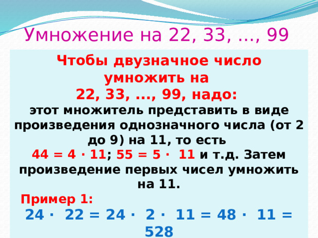 Умножение на 22, 33, ..., 99 Чтобы двузначное число умножить на 22, 33, ..., 99, надо: этот множитель представить в виде произведения однозначного числа (от 2 до 9) на 11, то есть 44 = 4 · 11 ; 55 = 5 ∙ 11 и т.д. Затем произведение первых чисел умножить на 11.  Пример 1: 24 ∙ 22 = 24 ∙ 2 ∙ 11 = 48 ∙ 11 = 528  Пример 2 . 23 ∙ 33 = 23 ∙ 3 ∙ 11= 69 ∙ 11 = 759 