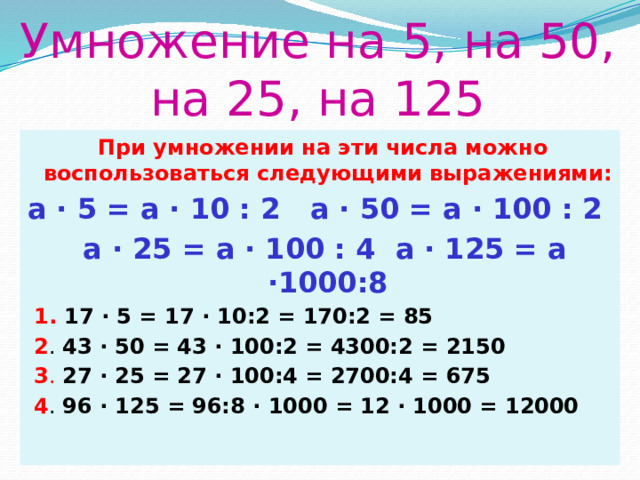 Умножение на 5, на 50, на 25, на 125  При умножении на эти числа можно воспользоваться следующими выражениями: a ∙ 5 = a ∙ 10 : 2 a ∙ 50 = a ∙ 100 : 2  a ∙ 25 = a ∙ 100 : 4 а ∙ 125 = а ∙1000:8  1. 17 ∙ 5 = 17 ∙ 10:2 = 170:2 = 85  2 . 43 ∙ 50 = 43 ∙ 100:2 = 4300:2 = 2150  3 . 27 ∙ 25 = 27 ∙ 100:4 = 2700:4 = 675  4 . 96 ∙ 125 = 96:8 ∙ 1000 = 12 ∙ 1000 = 12000 