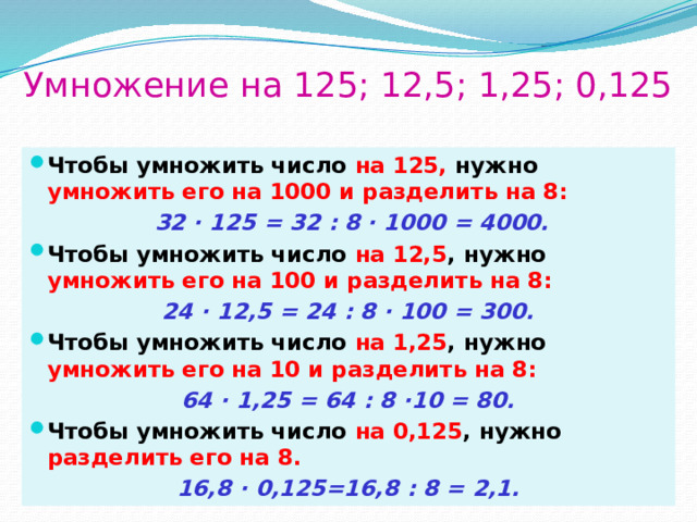 Умножение на 125; 12,5; 1,25; 0,125 Чтобы умножить число на 125, нужно умножить его на 1000 и разделить на 8:  32 · 125 = 32 : 8 · 1000 = 4000. Чтобы умножить число на 12,5 , нужно умножить его на 100 и разделить на 8: 24 · 12,5 = 24 : 8 · 100 = 300. Чтобы умножить число на 1,25 , нужно умножить его на 10 и разделить на 8: 64 · 1,25 = 64 : 8 ·10 = 80. Чтобы умножить число на 0,125 , нужно разделить его на 8. 16,8 · 0,125=16,8 : 8 = 2,1. 