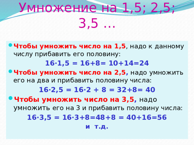 Умножение на 1,5; 2,5; 3,5 … Чтобы умножить число на 1,5 , надо к данному числу прибавить его половину: 16·1,5 = 16+8= 10+14=24 Чтобы умножить число на 2,5 , надо умножить его на два и прибавить половину числа: 16·2,5 = 16·2 + 8 = 32+8= 40 Чтобы умножить число на 3,5 , надо умножить его на 3 и прибавить половину числа: 16·3,5 = 16·3+8=48+8 = 40+16=56 и т.д. 