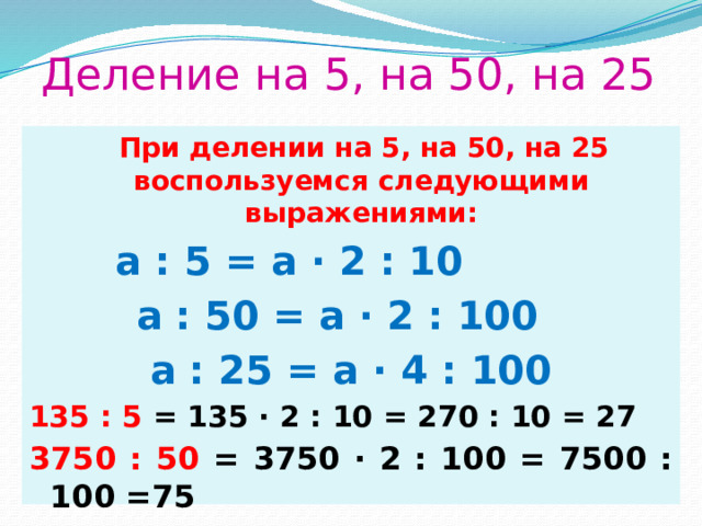 Деление на 5, на 50, на 25  При делении на 5, на 50, на 25 воспользуемся следующими выражениями:  a : 5 = a ∙ 2 : 10 a : 50 = a ∙ 2 : 100 a : 25 = a ∙ 4 : 100 135 : 5 = 135 ∙ 2 : 10 = 270 : 10 = 27 3750 : 50 = 3750 ∙ 2 : 100 = 7500 : 100 =75 6400:25  = 6400 ∙ 4 : 100 = 25600 : 100 = 256 