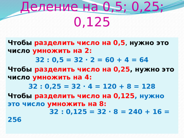Деление на 0,5; 0,25; 0,125 Чтобы  разделить число на 0,5 , нужно это число умножить на 2: 32 : 0,5 = 32 · 2 = 60 + 4 = 64 Чтобы разделить число на 0,25 , нужно это число умножить на 4: 32 : 0,25 = 32 · 4 = 120 + 8 = 128 Чтобы  разделить число на 0,125 , нужно это число умножить на 8:  32 : 0,125 = 32 · 8 = 240 + 16 = 256   