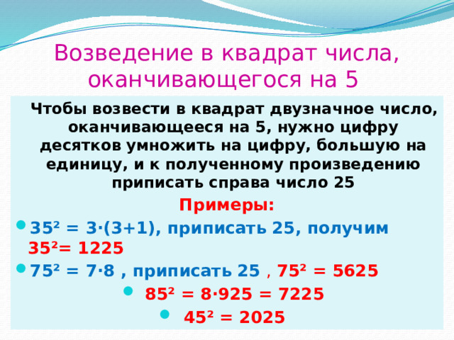 Возведение в квадрат числа, оканчивающегося на 5  Чтобы возвести в квадрат двузначное число, оканчивающееся на 5, нужно цифру десятков умножить на цифру, большую на единицу, и к полученному произведению приписать справа число 25 Примеры: 35² = 3·(3+1), приписать 25, получим 35²= 1225 75² = 7·8 , приписать 25 , 75² = 5625 85² = 8·925 = 7225 45² = 2025 