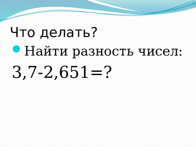 Что делать? Найти разность чисел: 3,7-2,651=? 