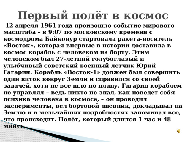 Первый полёт в космос  12 апреля 1961 года произошло событие мирового масштаба – в 9:07 по московскому времени с космодрома Байконур стартовала ракета-носитель «Восток», которая впервые в истории доставила в космос корабль с человеком на борту. Этим человеком был 27-летний голубоглазый и улыбчивый советский военный летчик Юрий Гагарин. Корабль «Восток-1» должен был совершить один виток вокруг Земли и справился со своей задачей, хотя не все шло по плану. Гагарин кораблем не управлял – ведь никто не знал, как поведет себя психика человека в космосе, – он проводил эксперименты, вел бортовой дневник, докладывал на Землю и в мельчайших подробностях запоминал все, что происходит. Полёт, который длился 1 час и 48 минут.  
