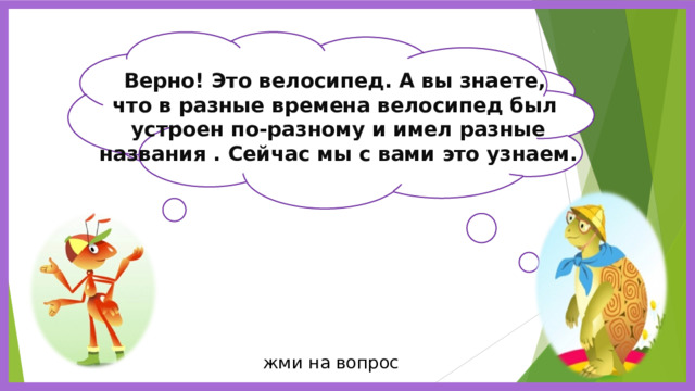 Верно! Это велосипед. А вы знаете, что в разные времена велосипед был устроен по-разному и имел разные названия . Сейчас мы с вами это узнаем. Ребята, отгадайте загадку : У него - два колеса и седло на раме. Две педали есть внизу, крутят их ногами.  жми на вопрос 