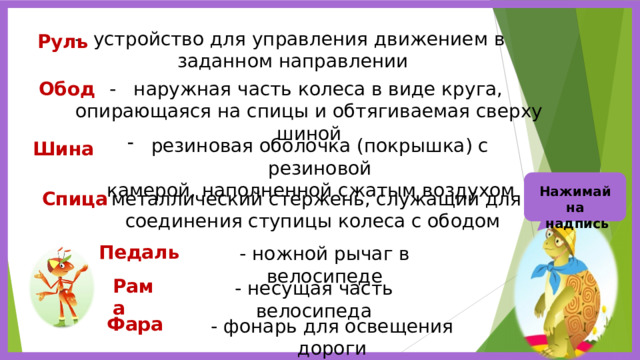 - устройство для управления движением в заданном направлении Руль Обод - наружная часть колеса в виде круга, опирающаяся на спицы и обтягиваемая сверху шиной резиновая оболочка (покрышка) с резиновой  камерой, наполненной сжатым воздухом Шина Нажимай на  надпись Спица - металлический стержень, служащий для соединения ступицы колеса с ободом Педаль - ножной рычаг в велосипеде Рама - несущая часть велосипеда Фара - фонарь для освещения дороги 