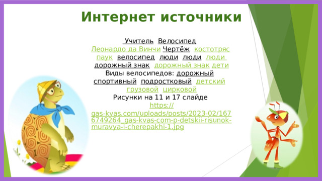 Интернет источники Учитель  Велосипед  Леонардо да Винчи  Чертёж  костотряс  паук  велосипед  люди  люди  люди  дорожный знак  дорожный знак  дети Виды велосипедов: дорожный  спортивный  подростковый  детский  грузовой  цирковой Рисунки на 11 и 17 слайде https :// gas-kvas.com/uploads/posts/2023-02/1676749264_gas-kvas-com-p-detskii-risunok-muravya-i-cherepakhi-1.jpg 