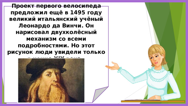     Проект первого велосипеда предложил ещё в 1495 году великий итальянский учёный Леонардо да Винчи. Он нарисовал двухколёсный механизм со всеми подробностями. Но этот рисунок люди увидели только в конце XIX века.               