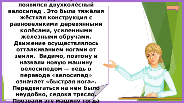             В 1817 году в Германии появился двухколёсный велосипед . Это была тяжёлая жёсткая конструкция с равновеликими деревянными колёсами, усиленными железными обручами. Движение осуществлялось отталкиванием ногами от земли. Видимо, поэтому и назвали новую машину велосипедом — ведь в переводе «велосипед» означает «быстрая нога». Передвигаться на нём было неудобно, седока трясло. Прозвали эту машину тогда «костотряс».               