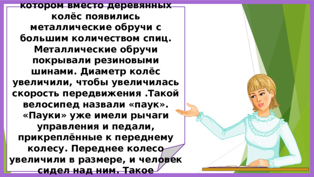            Позже появился велосипед, в котором вместо деревянных колёс появились металлические обручи с большим количеством спиц. Металлические обручи покрывали резиновыми шинами. Диаметр колёс увеличили, чтобы увеличилась скорость передвижения .Такой велосипед назвали «паук». «Пауки» уже имели рычаги управления и педали, прикреплённые к переднему колесу. Переднее колесо увеличили в размере, и человек сидел над ним. Такое положение было опасным.              