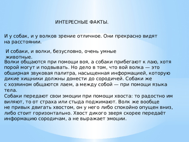 ИНТЕРЕСНЫЕ ФАКТЫ. И у собак, и у волков зрение отличное. Они прекрасно видят на расстоянии.   И собаки, и волки, безусловно, очень умные животные. Волки общаются при помощи воя, а собаки прибегают к лаю, хотя порой могут и подвывать. Но дело в том, что вой волка — это обширная звуковая палитра, насыщенная информацией, которую дикие хищники должны донести до сородичей. Собаки же с хозяином общаются лаем, а между собой — при помощи языка тела. Собаки передают свои эмоции при помощи хвоста: то радостно им виляют, то от страха или стыда поджимают. Волк же вообще не привык двигать хвостом, он у него либо спокойно опущен вниз, либо стоит горизонтально. Хвост дикого зверя скорее передаёт информацию сородичам, а не выражает эмоции. 