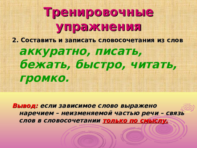 Тренировочные упражнения 2. Составить и записать словосочетания из слов аккуратно, писать, бежать, быстро, читать, громко.  Вывод: если зависимое слово выражено наречием – неизменяемой частью речи – связь слов в словосочетании только по смыслу.  