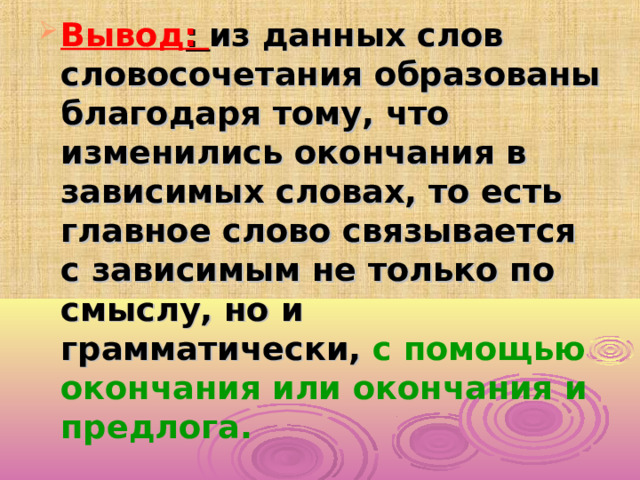 Вывод : из данных слов словосочетания образованы благодаря тому, что изменились окончания в зависимых словах, то есть главное слово связывается с зависимым не только по смыслу, но и грамматически, с помощью окончания или окончания и предлога.  