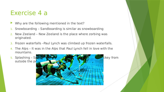 Exercise 4 a Why are the following mentioned in the text? Snowboarding – Sandboarding is similar as snowboarding New Zeeland – New Zeeland is the place where zorbing was originated. Frozen waterfalls –Paul Lynch was climbed up frozen waterfalls. The Alps – It was in the Alps that Paul Lynch fell in love with the mountains. Splashing – Splashing is all you can see of underwater hockey from outside the pool. 