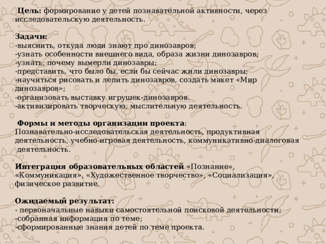  Цель: формирование у детей познавательной активности, через исследовательскую деятельность.  Задачи: -выяснить, откуда люди знают про динозавров; -узнать особенности внешнего вида, образа жизни динозавров; -узнать, почему вымерли динозавры; -представить, что было бы, если бы сейчас жили динозавры; -научиться рисовать и лепить динозавров, создать макет «Мир динозавров»; -организовать выставку игрушек-динозавров. -активизировать творческую, мыслительную деятельность.   Формы и методы организации проекта : Познавательно-исследовательская деятельность, продуктивная деятельность, учебно-игровая деятельность, коммуникативно-диалоговая  деятельность. Интеграция образовательных областей «Познание», «Коммуникация», «Художественное творчество», «Социализация», физическое развитие. Ожидаемый результат: - первоначальные навыки самостоятельной поисковой деятельности; -собранная информация по теме; -сформированные знания детей по теме проекта. 