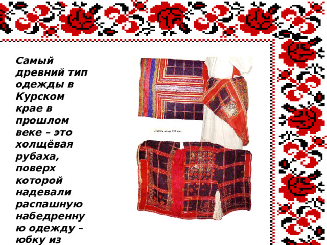  Самый древний тип одежды в Курском крае в прошлом веке – это холщёвая рубаха, поверх которой надевали распашную набедренную одежду – юбку из домотканой шерсти чёрного цвета с полосами или в клетку, которая называется «понёва» («панёва»). 