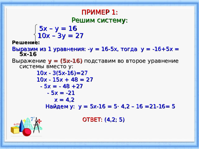   ПРИМЕР 1 :  Решим систему:     5х – у = 16  10х – 3у = 27  Решение: Выразим из 1 уравнения: -у = 16-5 x , тогда y  = -16+5 x = 5х-16 Выражение у = (5х-16) подставим во второе уравнение системы вместо у:  10x  -  3(5x-16)=27  1 0x  -  15x  +  48  = 27  - 5x  = - 48 +27  - 5 x  = -21  х = 4,2  Найдем у: у = 5х-16 = 5 · 4,2 – 16 =21-16= 5  ОТВЕТ: (4,2; 5) 