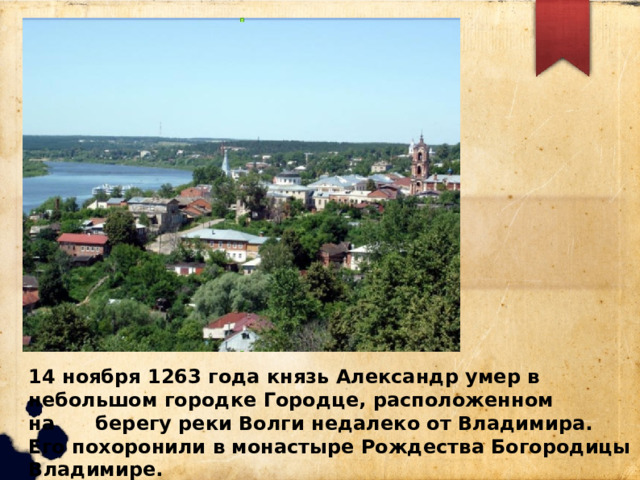 14 ноября 1263 года князь Александр умер в небольшом городке Городце, расположенном на берегу реки Волги недалеко от Владимира. Его похоронили в монастыре Рождества Богородицы Владимире. 