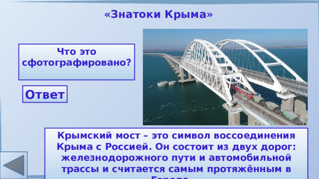 «Знатоки Крыма» Что это сфотографировано? Ответ Крымский мост – это символ воссоединения Крыма с Россией. Он состоит из двух дорог: железнодорожного пути и автомобильной трассы и считается самым протяжённым в Европе. 