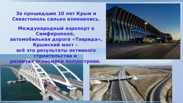 За прошедшие 10 лет Крым и Севастополь сильно изменились. Международный аэропорт в Симферополе, автомобильная дорога «Таврида», Крымский мост – всё это результаты активного строительства и развития экономики полуострова. 