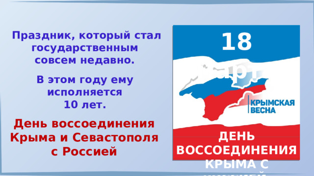 18 марта Праздник, который стал государственным совсем недавно. В этом году ему исполняется 10 лет. День воссоединения Крыма и Севастополя с Россией  ДЕНЬ ВОССОЕДИНЕНИЯ КРЫМА С РОССИЕЙ 