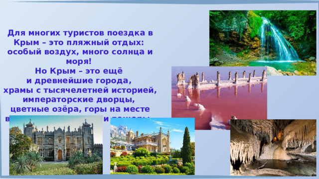 Для многих туристов поездка в Крым – это пляжный отдых: особый воздух, много солнца и моря! Но Крым – это ещё и древнейшие города, храмы с тысячелетней историей, императорские дворцы, цветные озёра, горы на месте вулканов, водопады и пещеры. 