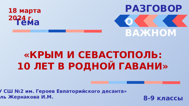 РАЗГОВОРЫ  18 марта 2024 г. О ВАЖНОМ Тема «КРЫМ И СЕВАСТОПОЛЬ: 10 ЛЕТ В РОДНОЙ ГАВАНИ» « МБОУ СШ №2 им. Героев Евпаторийского десанта» Учитель Жернакова И.М. 8-9 классы 