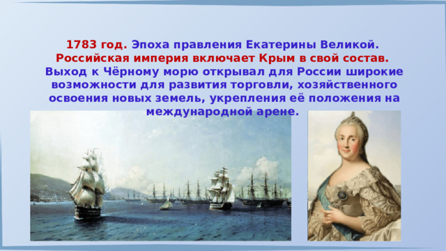 1783 год. Эпоха правления Екатерины Великой. Российская империя включает Крым в свой состав.  Выход к Чёрному морю открывал для России широкие возможности для развития торговли, хозяйственного освоения новых земель, укрепления её положения на международной арене. 