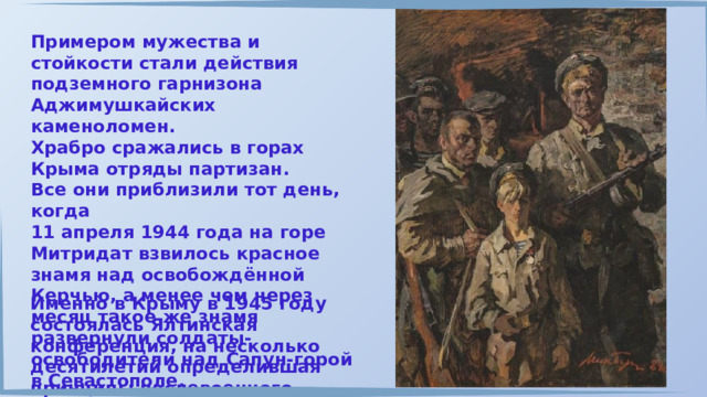 Примером мужества и стойкости стали действия подземного гарнизона Аджимушкайских каменоломен. Храбро сражались в горах Крыма отряды партизан. Все они приблизили тот день, когда 11 апреля 1944 года на горе Митридат взвилось красное знамя над освобождённой Керчью, а менее чем через месяц такое же знамя развернули солдаты-освободители над Сапун-горой в Севастополе. Именно в Крыму в 1945 году состоялась Ялтинская конференция, на несколько десятилетий определившая принципы послевоенного мироустройства. 