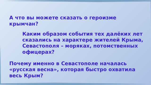 А что вы можете сказать о героизме крымчан? Каким образом события тех далёких лет сказались на характере жителей Крыма, Севастополя – моряках, потомственных офицерах? Почему именно в Севастополе началась «русская весна», которая быстро охватила весь Крым? 