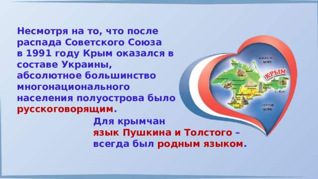 Несмотря на то, что после распада Советского Союза в 1991 году Крым оказался в составе Украины, абсолютное большинство многонационального населения полуострова было русскоговорящим . Для крымчан язык Пушкина и Толстого – всегда был родным языком . 