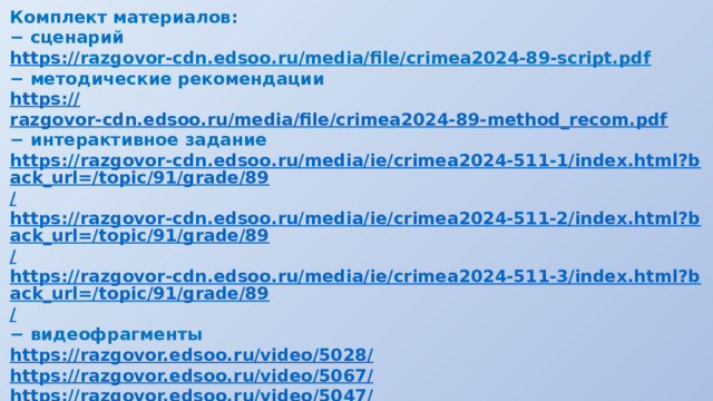 Комплект материалов: − сценарий https:// razgovor-cdn.edsoo.ru/media/file/crimea2024-89-script.pdf  − методические рекомендации https:// razgovor-cdn.edsoo.ru/media/file/crimea2024-89-method_recom.pdf − интерактивное задание https://razgovor-cdn.edsoo.ru/media/ie/crimea2024-511-1/index.html?back_url=/topic/91/grade/89 / https://razgovor-cdn.edsoo.ru/media/ie/crimea2024-511-2/index.html?back_url=/topic/91/grade/89 / https://razgovor-cdn.edsoo.ru/media/ie/crimea2024-511-3/index.html?back_url=/topic/91/grade/89 / − видеофрагменты https://razgovor.edsoo.ru/video/5028 / https://razgovor.edsoo.ru/video/5067 / https://razgovor.edsoo.ru/video/5047 / https://razgovor.edsoo.ru/video/5048 / https://razgovor.edsoo.ru/video/5065 /  − презентация 