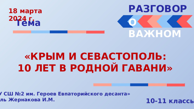 РАЗГОВОРЫ  18 марта 2024 г. О ВАЖНОМ Тема «КРЫМ И СЕВАСТОПОЛЬ: 10 ЛЕТ В РОДНОЙ ГАВАНИ» « МБОУ СШ №2 им. Героев Евпаторийского десанта» Учитель Жернакова И.М. 10-11 классы 