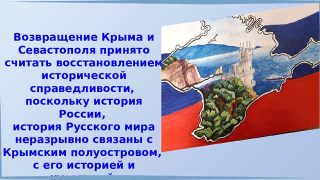 Возвращение Крыма и Севастополя принято считать восстановлением исторической справедливости, поскольку история России, история Русского мира неразрывно связаны с Крымским полуостровом, с его историей и культурой. 