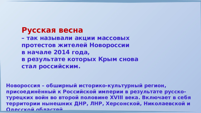 Русская весна – так называли акции массовых протестов жителей Новороссии в начале 2014 года, в результате которых Крым снова стал российским. Новороссия – обширный историко-культурный регион, присоединённый к Российской империи в результате русско-турецких войн во второй половине XVIII века. Включает в себя территории нынешних ДНР, ЛНР, Херсонской, Николаевской и Одесской областей. 