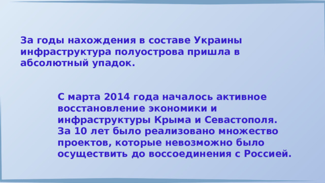 За годы нахождения в составе Украины инфраструктура полуострова пришла в абсолютный упадок. С марта 2014 года началось активное восстановление экономики и инфраструктуры Крыма и Севастополя. За 10 лет было реализовано множество проектов, которые невозможно было осуществить до воссоединения с Россией. 