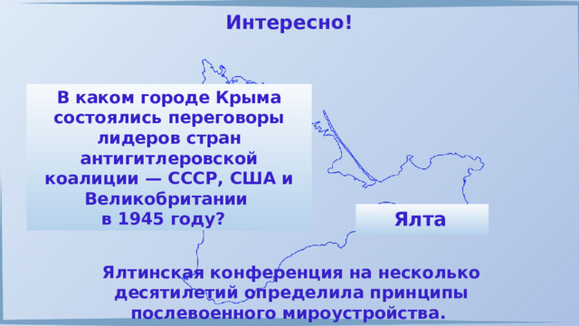 Интересно! В каком городе Крыма состоялись переговоры лидеров стран антигитлеровской коалиции — СССР, США и Великобритании в 1945 году? Ялта  Ялтинская конференция на несколько десятилетий определила принципы послевоенного мироустройства. 