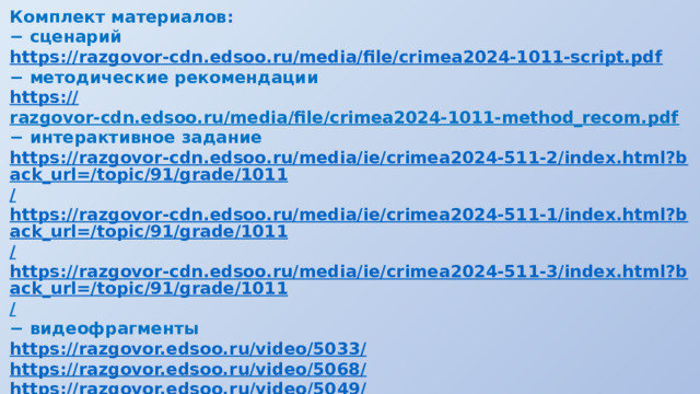 Комплект материалов: − сценарий https:// razgovor-cdn.edsoo.ru/media/file/crimea2024-1011-script.pdf − методические рекомендации https:// razgovor-cdn.edsoo.ru/media/file/crimea2024-1011-method_recom.pdf  − интерактивное задание https://razgovor-cdn.edsoo.ru/media/ie/crimea2024-511-2/index.html?back_url=/topic/91/grade/1011 / https://razgovor-cdn.edsoo.ru/media/ie/crimea2024-511-1/index.html?back_url=/topic/91/grade/1011 / https://razgovor-cdn.edsoo.ru/media/ie/crimea2024-511-3/index.html?back_url=/topic/91/grade/1011 /  − видеофрагменты https://razgovor.edsoo.ru/video/5033 / https://razgovor.edsoo.ru/video/5068 / https://razgovor.edsoo.ru/video/5049 / https://razgovor.edsoo.ru/video/5050 / https://razgovor.edsoo.ru/video/5066 /  − презентация 