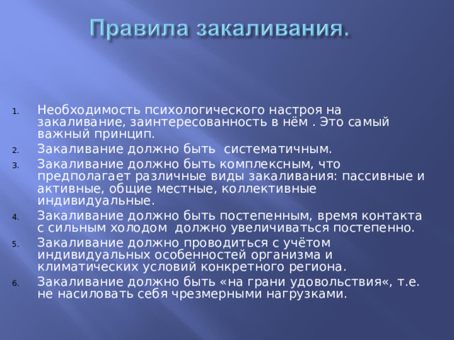 Необходимость психологического настроя на закаливание, заинтересованность в нём . Это самый важный принцип. Закаливание должно быть систематичным. Закаливание должно быть комплексным, что предполагает различные виды закаливания: пассивные и активные, общие местные, коллективные индивидуальные. Закаливание должно быть постепенным, время контакта с сильным холодом должно увеличиваться постепенно. Закаливание должно проводиться с учётом индивидуальных особенностей организма и климатических условий конкретного региона. Закаливание должно быть «на грани удовольствия«, т.е. не насиловать себя чрезмерными нагрузками.  