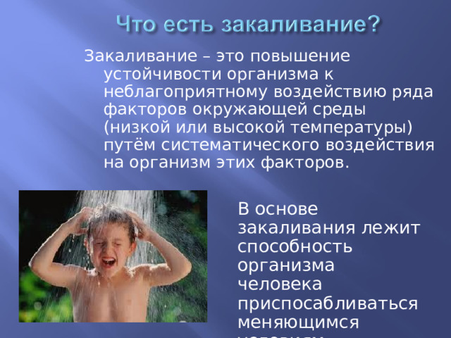 Закаливание – это повышение устойчивости организма к неблагоприятному воздействию ряда факторов окружающей среды (низкой или высокой температуры) путём систематического воздействия на организм этих факторов. В основе закаливания лежит способность организма человека приспосабливаться меняющимся условиям окружающей среды. 