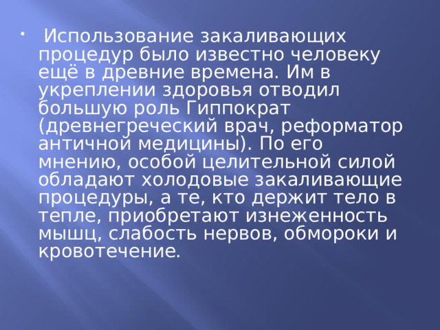  Использование закаливающих процедур было известно человеку ещё в древние времена. Им в укреплении здоровья отводил большую роль Гиппократ (древнегреческий врач, реформатор античной медицины). По его мнению, особой целительной силой обладают холодовые закаливающие процедуры, а те, кто держит тело в тепле, приобретают изнеженность мышц, слабость нервов, обмороки и кровотечение. 