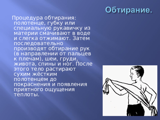  Процедура обтирания: полотенце, губку или  специальную рукавичку из материи смачивают  в воде и слегка отжимают.  Затем последовательно производят обтирание рук (в направлении от  пальцев к плечам), шеи, груди, живота, спины и ног. После этого тело  растирают сухим  жёстким полотенцем до покраснения и появления приятного ощущения теплоты. 