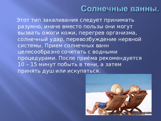   Этот тип закаливания следует принимать разумно, иначе вместо пользы они могут вызвать ожоги кожи, перегрев организма, солнечный удар, перевозбуждение нервной системы. Прием солнечных ванн целесообразно сочетать с водными процедурами. После приёма рекомендуется 10 – 15 минут побыть в тени, а затем принять душ или искупаться. 