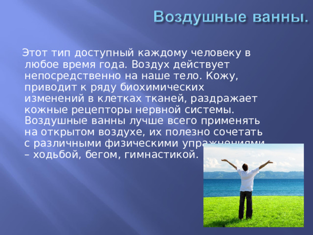  Этот тип доступный каждому человеку в любое время года. Воздух действует непосредственно на наше тело. Кожу, приводит к ряду биохимических изменений в клетках тканей, раздражает кожные рецепторы нервной системы. Воздушные ванны лучше всего применять на открытом воздухе, их полезно сочетать с различными физическими упражнениями – ходьбой, бегом, гимнастикой. 