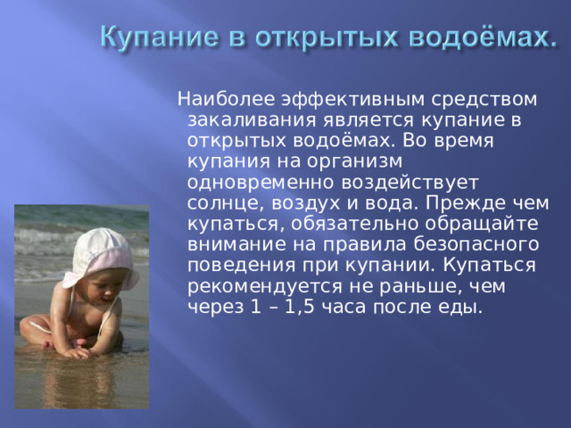  Наиболее эффективным средством закаливания является купание в открытых водоёмах. Во время купания на организм одновременно воздействует солнце, воздух и вода. Прежде чем купаться, обязательно обращайте внимание на правила безопасного поведения при купании. Купаться рекомендуется не раньше, чем через 1 – 1,5 часа после еды. 