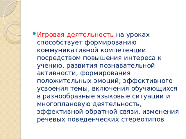 Игровая деятельность на уроках способствует формированию коммуникативной компетенции посредством повышения интереса к учению, развития познавательной активности, формирования положительных эмоций; эффективного усвоения темы, включения обучающихся в разнообразные языковые ситуации и многоплановую деятельность, эффективной обратной связи, изменения речевых поведенческих стереотипов 
