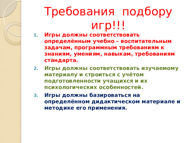 Требования подбору игр!!! Игры должны соответствовать определённым учебно – воспитательным задачам, программным требованиям к знаниям, умениям, навыкам, требованиям стандарта. Игры должны соответствовать изучаемому материалу и строиться с учётом подготовленности учащихся и их психологических особенностей. Игры должны базироваться на определённом дидактическом материале и методике его применения. 